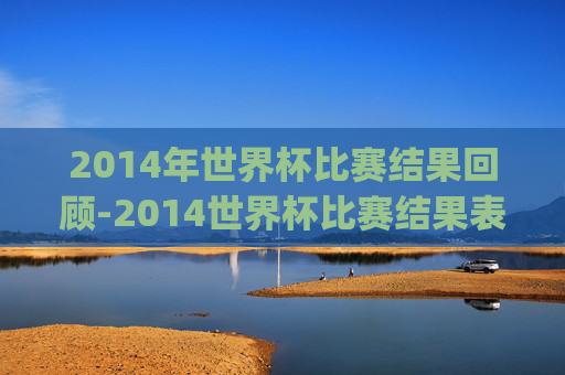 2014年世界杯比赛结果回顾-2014世界杯比赛结果表.geiwolai.中国