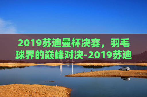 2019苏迪曼杯决赛，羽毛球界的巅峰对决-2019苏迪曼杯决赛对阵