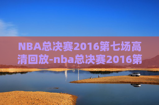 NBA总决赛2016第七场高清回放-nba总决赛2016第七场录像回放