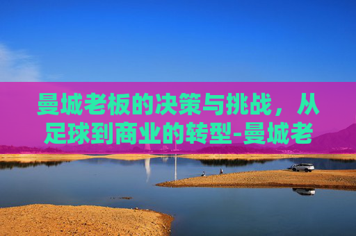 曼城老板的决策与挑战，从足球到商业的转型-曼城老板阿布扎比财团