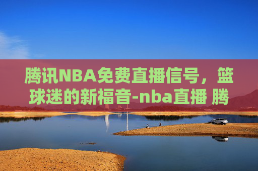 腾讯NBA免费直播信号，篮球迷的新福音-nba直播 腾讯信号