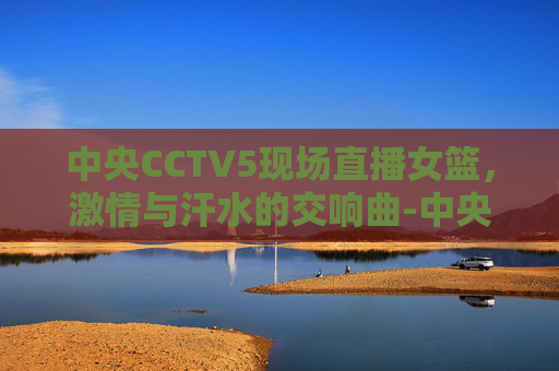 中央CCTV5现场直播女篮，激情与汗水的交响曲-中央cctv5现场直播女篮视频