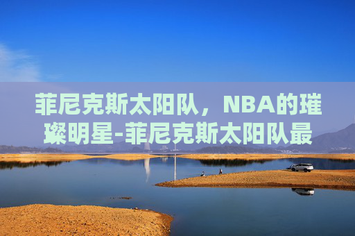 菲尼克斯太阳队，NBA的璀璨明星-菲尼克斯太阳队最新消息
