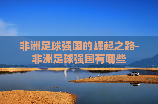 非洲足球强国的崛起之路-非洲足球强国有哪些