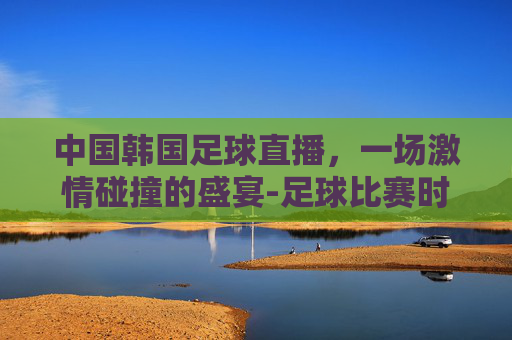 中国韩国足球直播，一场激情碰撞的盛宴-足球比赛时间中国vs韩国直播2020