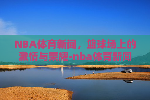 NBA体育新闻，篮球场上的激情与荣耀-nba体育新闻最新消息