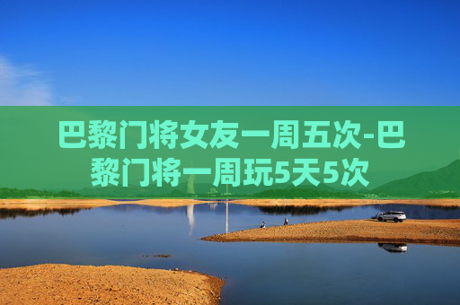 巴黎门将女友一周五次-巴黎门将一周玩5天5次