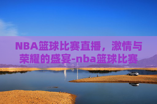 NBA篮球比赛直播，激情与荣耀的盛宴-nba篮球比赛直播回放