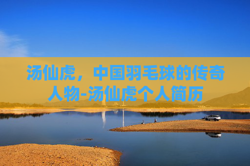 汤仙虎，中国羽毛球的传奇人物-汤仙虎个人简历
