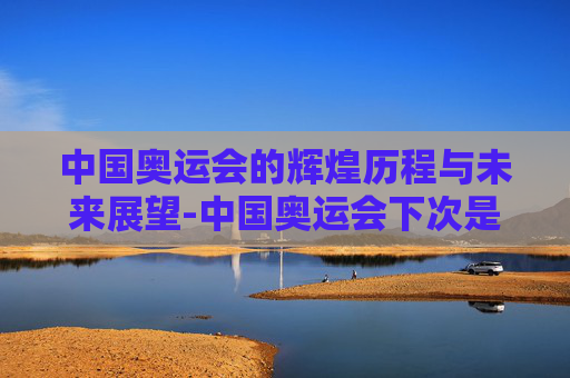 中国奥运会的辉煌历程与未来展望-中国奥运会下次是什么时间