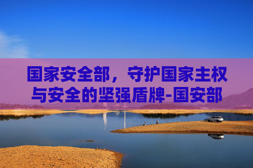 国家安全部，守护国家主权与安全的坚强盾牌-国安部长是什么级别