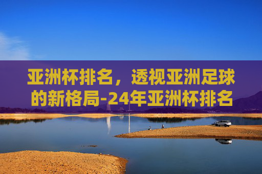 亚洲杯排名，透视亚洲足球的新格局-24年亚洲杯排名
