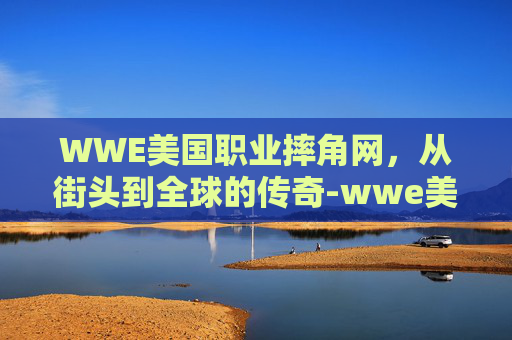 WWE美国职业摔角网，从街头到全球的传奇-wwe美国职业摔角网科特安格