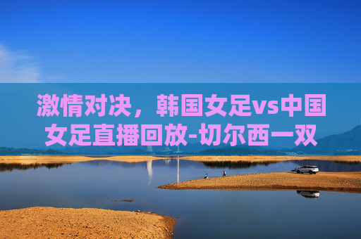 激情对决，韩国女足vs中国女足直播回放-切尔西一双多少钱