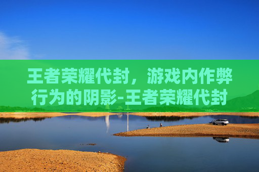 王者荣耀代封，游戏内作弊行为的阴影-王者荣耀代封怎么解封