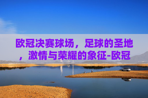欧冠决赛球场，足球的圣地，激情与荣耀的象征-欧冠决赛