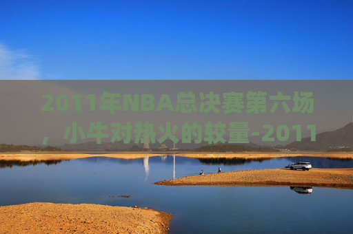 2011年NBA总决赛第六场，小牛对热火的较量-2011小牛vs热火总决赛g1