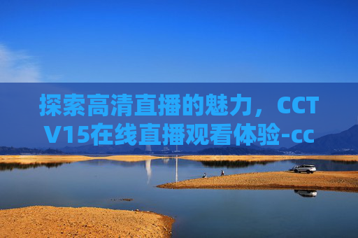 探索高清直播的魅力，CCTV15在线直播观看体验-cctv15在线直播观看 现场直播