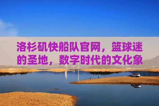 洛杉矶快船队官网，篮球迷的圣地，数字时代的文化象征-洛杉矶快船队吧