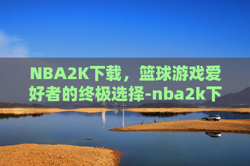 NBA2K下载，篮球游戏爱好者的终极选择-nba2k下载手机版中文版