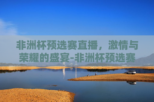 非洲杯预选赛直播，激情与荣耀的盛宴-非洲杯预选赛直播吧