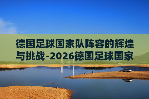 德国足球国家队阵容的辉煌与挑战-2026德国足球国家队阵容
