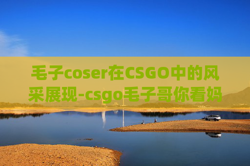 毛子coser在CSGO中的风采展现-csgo毛子哥你看妈呢原版素材