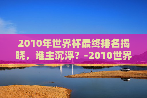 2010年世界杯最终排名揭晓，谁主沉浮？-2010世界杯最终冠军
