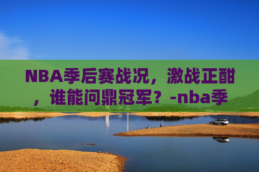 NBA季后赛战况，激战正酣，谁能问鼎冠军？-nba季后赛战况及排各