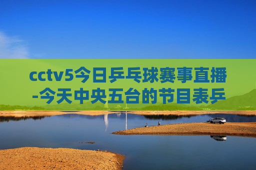 cctv5今日乒乓球赛事直播-今天中央五台的节目表乒乓球赛事直播
