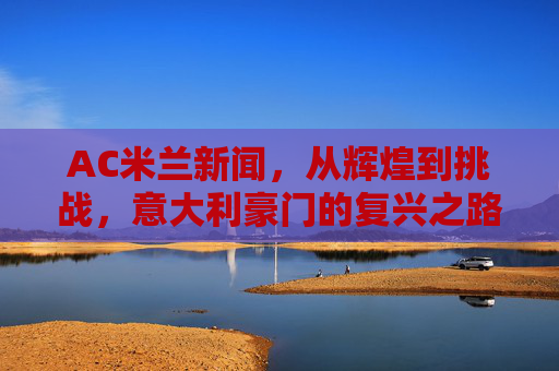 AC米兰新闻，从辉煌到挑战，意大利豪门的复兴之路-ac米兰新闻最新消息