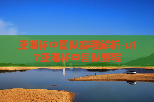 亚洲杯中国队赛程解析-u17亚洲杯中国队赛程