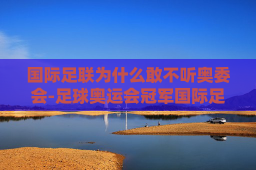 国际足联为什么敢不听奥委会-足球奥运会冠军国际足联为什么不认可