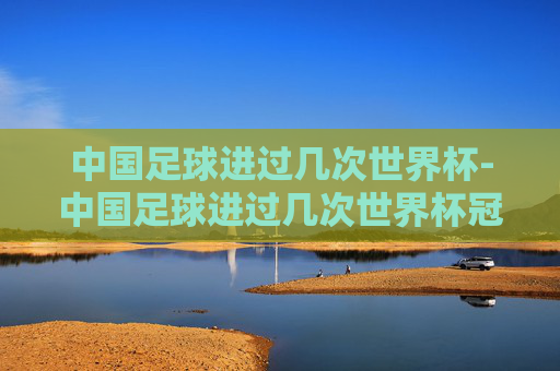 中国足球进过几次世界杯-中国足球进过几次世界杯冠军