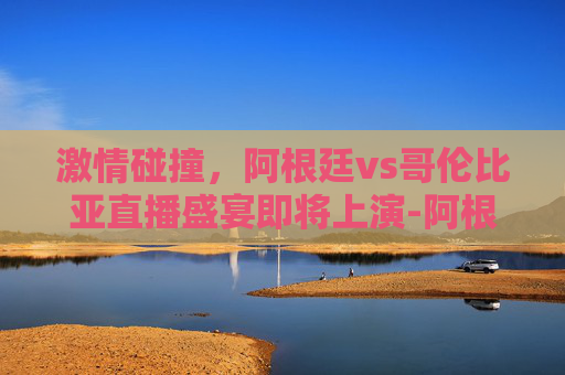 激情碰撞，阿根廷vs哥伦比亚直播盛宴即将上演-阿根廷vs哥伦比亚 直播