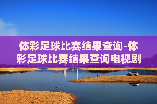 体彩足球比赛结果查询-体彩足球比赛结果查询电视剧黑山角