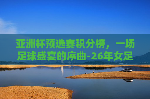 亚洲杯预选赛积分榜，一场足球盛宴的序曲-26年女足亚洲杯预选赛积分榜