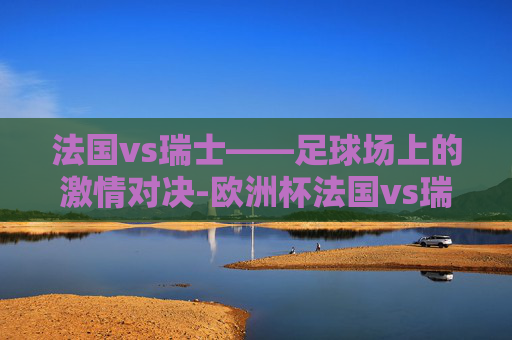 法国vs瑞士——足球场上的激情对决-欧洲杯法国vs瑞士