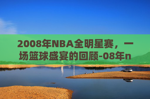 2008年NBA全明星赛，一场篮球盛宴的回顾-08年nba全明星赛阵容