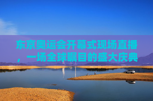 东京奥运会开幕式现场直播，一场全球瞩目的盛大庆典-东京奥运会开幕式现场直播视频