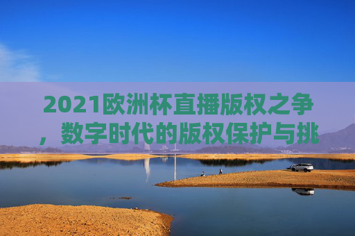 2021欧洲杯直播版权之争，数字时代的版权保护与挑战-2021欧洲杯网络直播版权