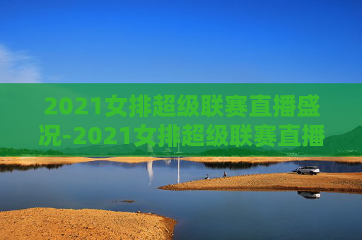 2021女排超级联赛直播盛况-2021女排超级联赛直播回放