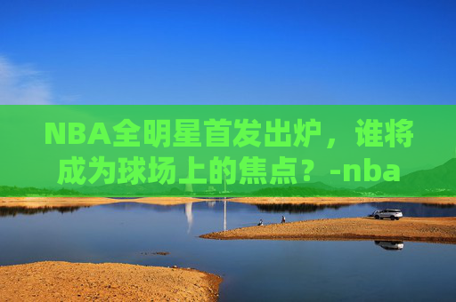 NBA全明星首发出炉，谁将成为球场上的焦点？-nba全明星首发出炉 东契奇票王
