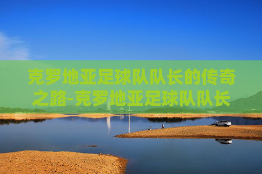 克罗地亚足球队队长的传奇之路-克罗地亚足球队队长是谁
