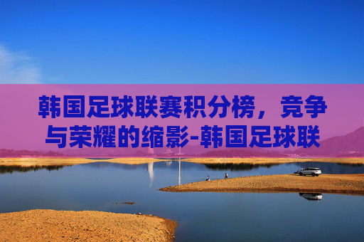 韩国足球联赛积分榜，竞争与荣耀的缩影-韩国足球联赛积分榜ds足球