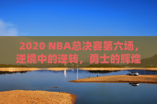 2020 NBA总决赛第六场，逆境中的逆转，勇士的辉煌胜利-2020nba总决赛六场数据