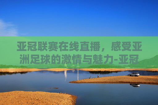 亚冠联赛在线直播，感受亚洲足球的激情与魅力-亚冠联赛在线直播视频