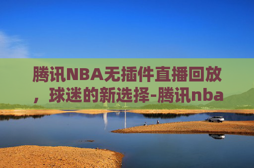 腾讯NBA无插件直播回放，球迷的新选择-腾讯nba无插件直播回放在哪