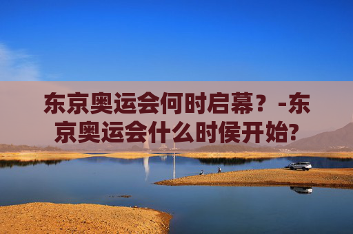 东京奥运会何时启幕？-东京奥运会什么时侯开始?