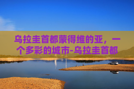 乌拉圭首都蒙得维的亚，一个多彩的城市-乌拉圭首都叫什么